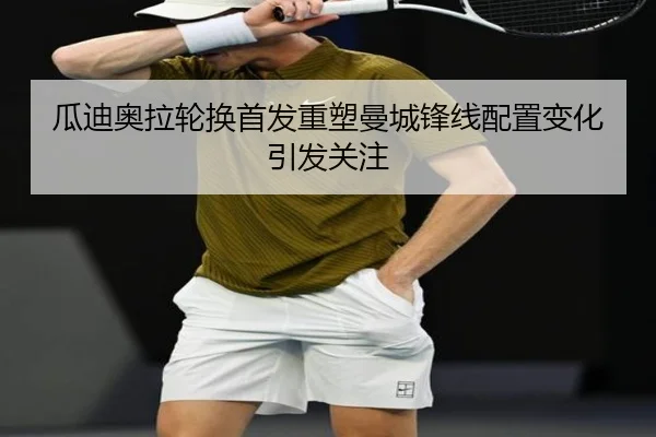 瓜迪奥拉轮换首发重塑曼城锋线配置变化引发关注